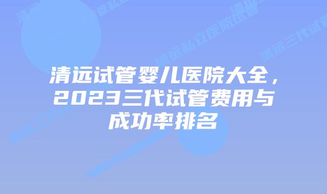 清远试管婴儿医院大全,2023三代试管费用与成功率排名