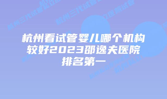 杭州看试管婴儿哪个机构较好2023邵逸夫医院排名第一