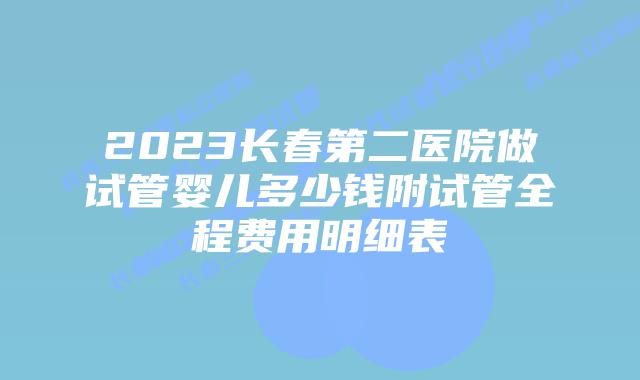2023长春第二医院做试管婴儿多少钱附试管全程费用明细表