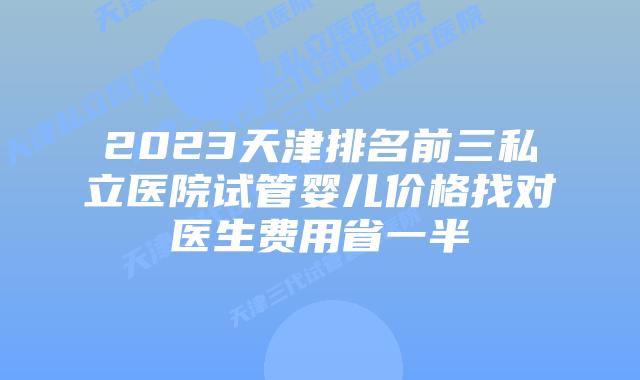 2023天津排名前三私立医院试管婴儿价格找对医生费用省一半