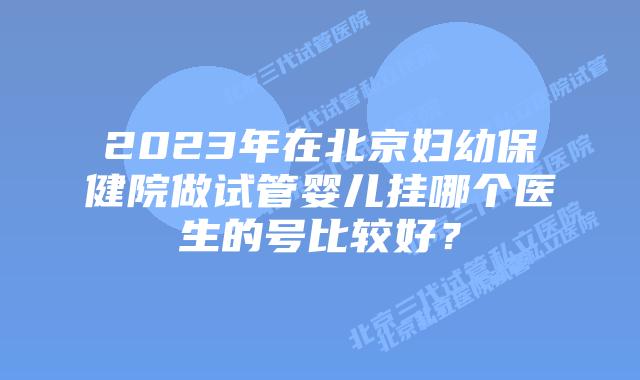 2023年在北京妇幼保健院做试管婴儿挂哪个医生的号比较好?
