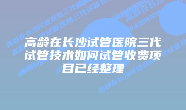 高龄在长沙试管医院三代试管技术如何试管收费项目已经整理