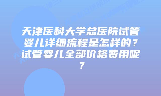 天津医科大学总医院试管婴儿详细流程是怎样的？试管婴儿全部价格费用呢？