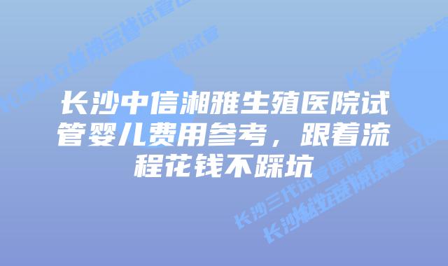 长沙中信湘雅生殖医院试管婴儿费用参考，跟着流程花钱不踩坑