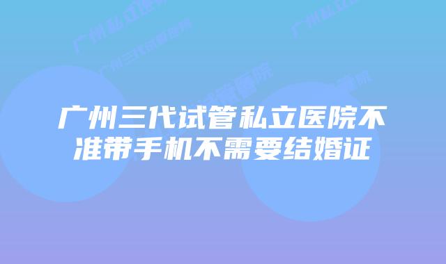 广州三代试管私立医院不准带手机不需要结婚证