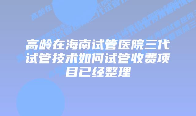 高龄在海南试管医院三代试管技术如何试管收费项目已经整理