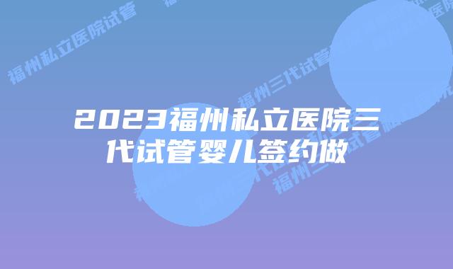 2023福州私立医院三代试管婴儿签约做