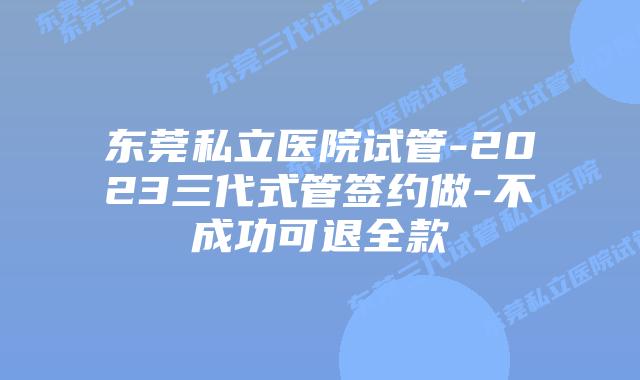 东莞私立医院试管-2023三代式管签约做-不成功可退全款