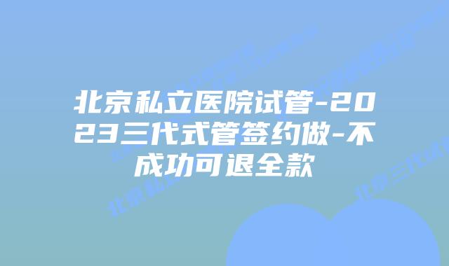 北京私立医院试管-2023三代式管签约做-不成功可退全款
