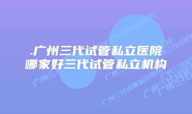 .广州三代试管私立医院哪家好三代试管私立机构