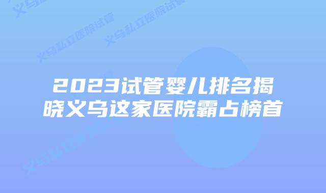 2023试管婴儿排名揭晓义乌这家医院霸占榜首
