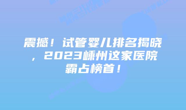 震撼!试管婴儿排名揭晓,2023嵊州这家医院霸占榜首!