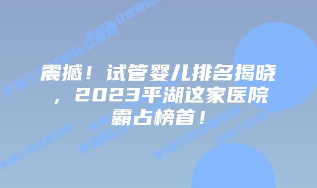 震撼！试管婴儿排名揭晓，2023平湖这家医院霸占榜首！