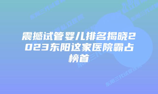震撼试管婴儿排名揭晓2023东阳这家医院霸占榜首