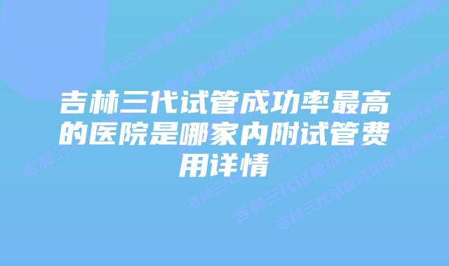 吉林三代试管成功率最高的医院是哪家内附试管费用详情