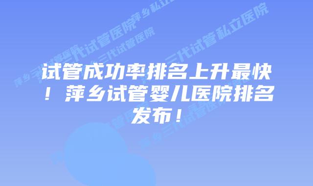 试管成功率排名上升最快!萍乡试管婴儿医院排名发布!