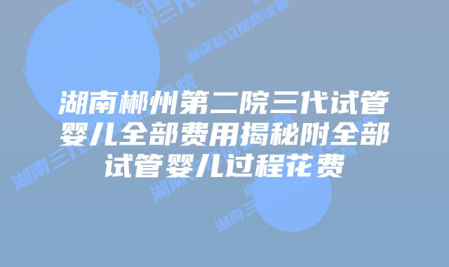 湖南郴州第二院三代试管婴儿全部费用揭秘附全部试管婴儿过程花费