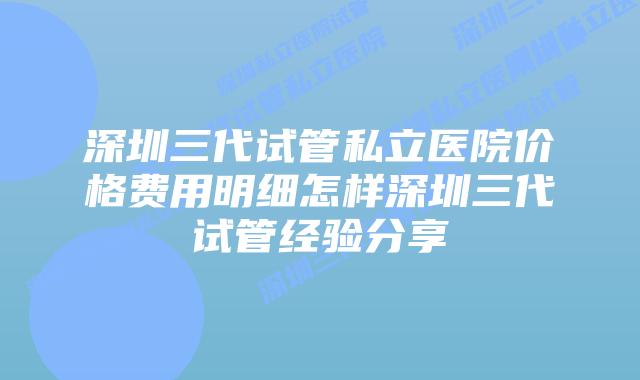 深圳三代试管私立医院价格费用明细怎样深圳三代试管经验分享