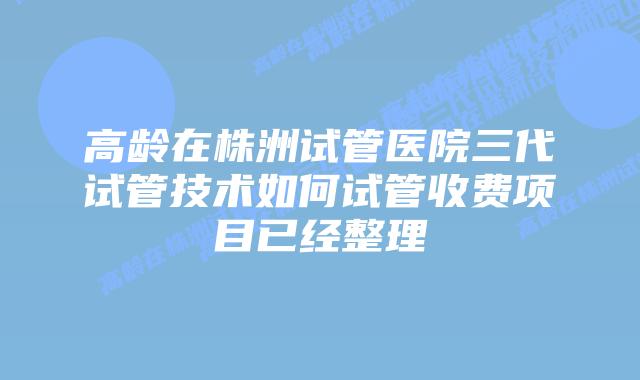 高龄在株洲试管医院三代试管技术如何试管收费项目已经整理