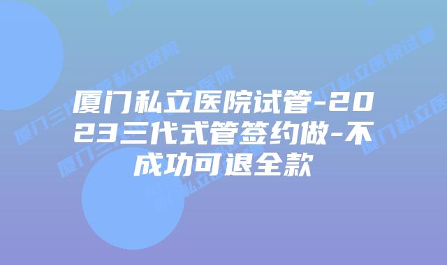 厦门私立医院试管-2023三代式管签约做-不成功可退全款