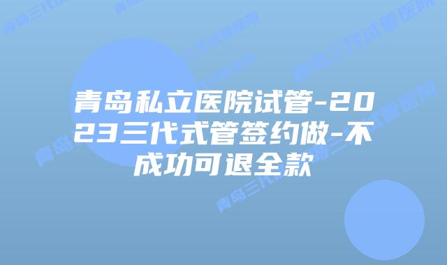 青岛私立医院试管-2023三代式管签约做-不成功可退全款
