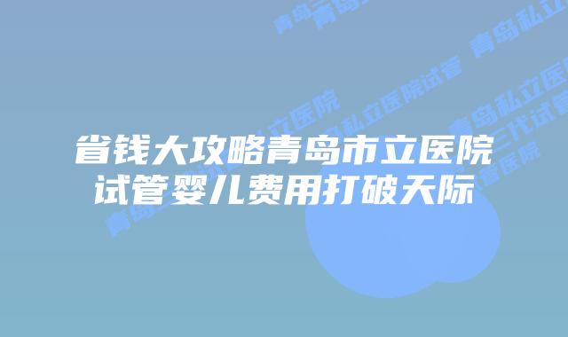 省钱大攻略青岛市立医院试管婴儿费用打破天际