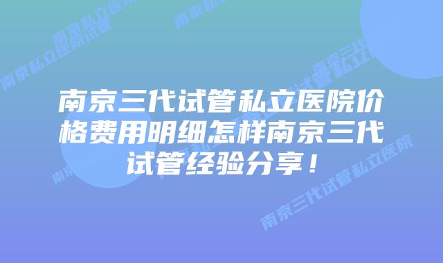 南京三代试管私立医院价格费用明细怎样南京三代试管经验分享!