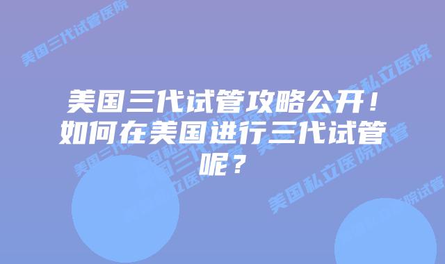 美国三代试管攻略公开！如何在美国进行三代试管呢？