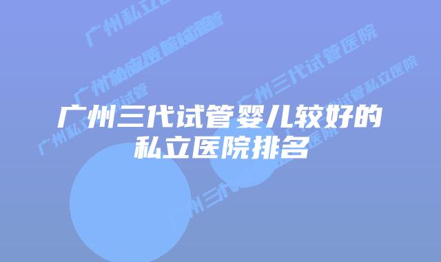 广州三代试管婴儿较好的私立医院排名