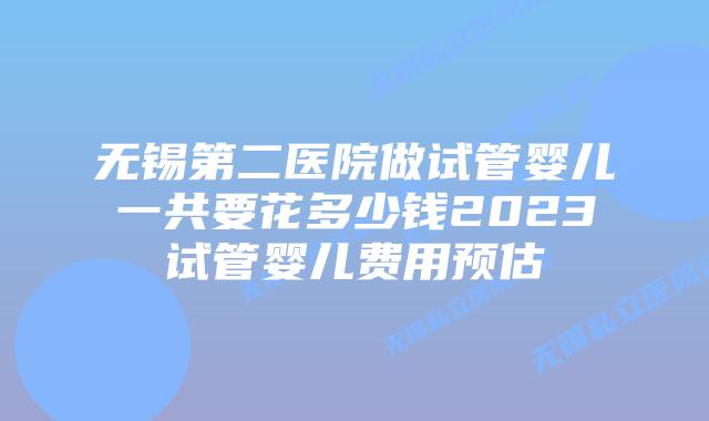 无锡第二医院做试管婴儿一共要花多少钱2023试管婴儿费用预估