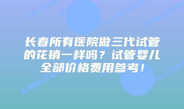 长春所有医院做三代试管的花销一样吗?试管婴儿全部价格费用参考!