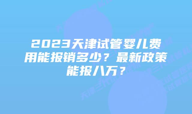 2023天津试管婴儿费用能报销多少？最新政策能报八万？