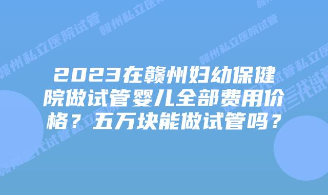 2023在赣州妇幼保健院做试管婴儿全部费用价格?五万块能做试管吗?