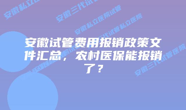 安徽试管费用报销政策文件汇总,农村医保能报销了?