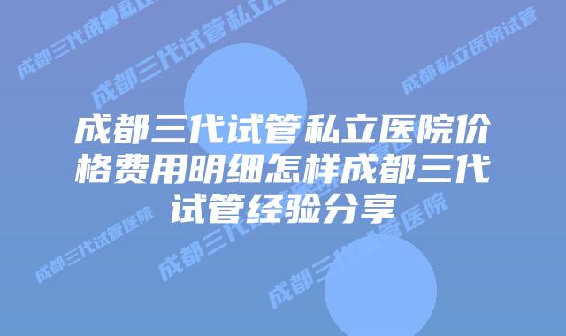 成都三代试管私立医院价格费用明细怎样成都三代试管经验分享
