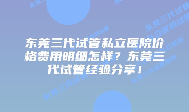 东莞三代试管私立医院价格费用明细怎样？东莞三代试管经验分享！