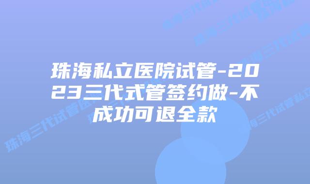 珠海私立医院试管-2023三代式管签约做-不成功可退全款
