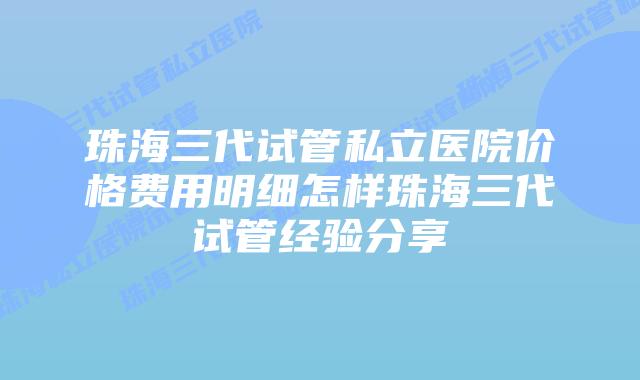 珠海三代试管私立医院价格费用明细怎样珠海三代试管经验分享