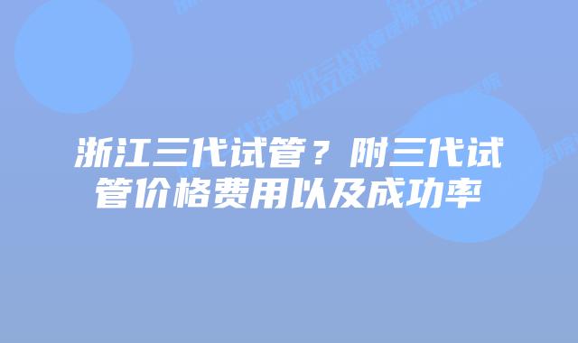 浙江三代试管？附三代试管价格费用以及成功率