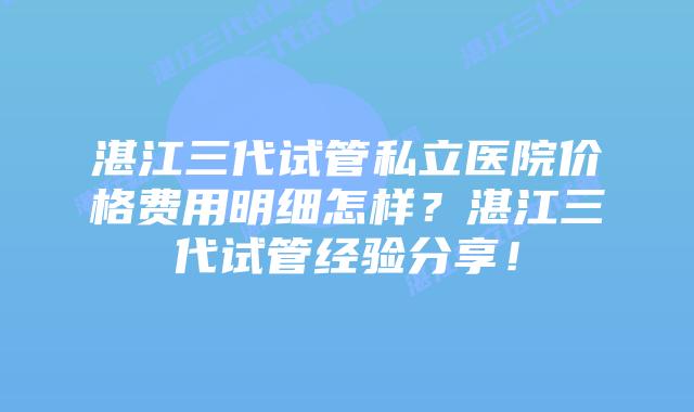 湛江三代试管私立医院价格费用明细怎样?湛江三代试管经验分享!