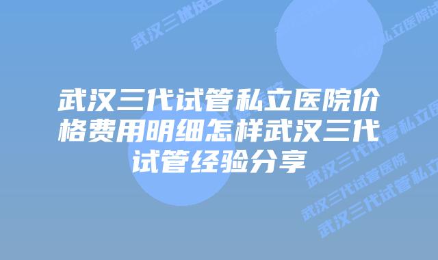 武汉三代试管私立医院价格费用明细怎样武汉三代试管经验分享