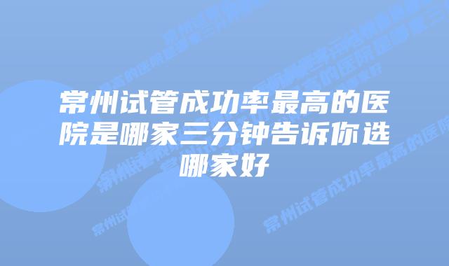 常州试管成功率最高的医院是哪家三分钟告诉你选哪家好