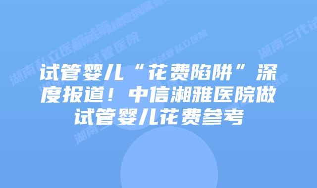 试管婴儿“花费陷阱”深度报道！中信湘雅医院做试管婴儿花费参考