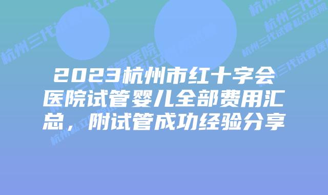 2023杭州市红十字会医院试管婴儿全部费用汇总,附试管成功经验分享