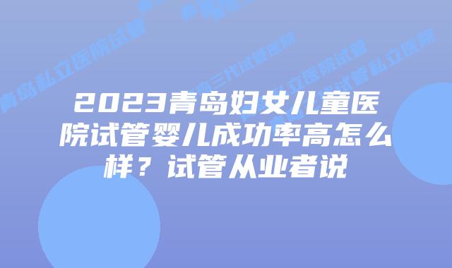 2023青岛妇女儿童医院试管婴儿成功率高怎么样?试管从业者说