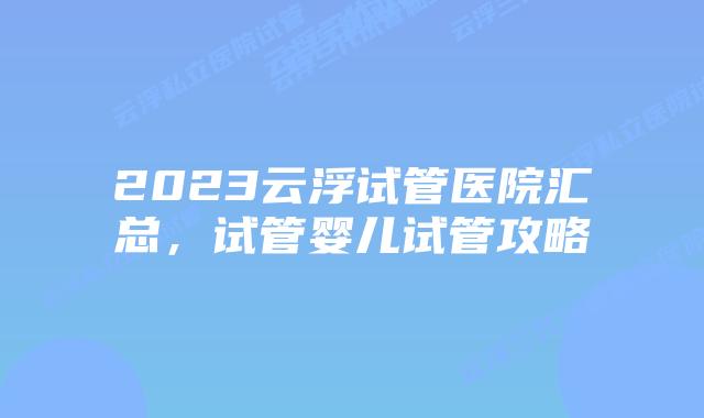 2023云浮试管医院汇总,试管婴儿试管攻略