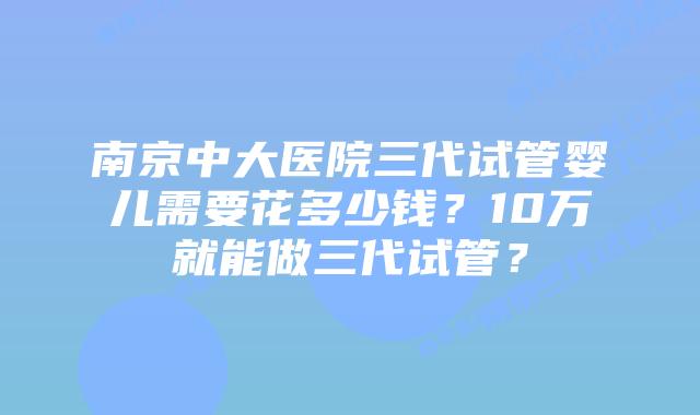 南京中大医院三代试管婴儿需要花多少钱？10万就能做三代试管？