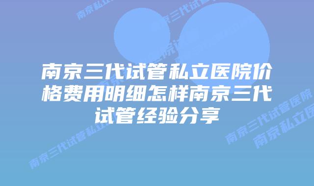 南京三代试管私立医院价格费用明细怎样南京三代试管经验分享