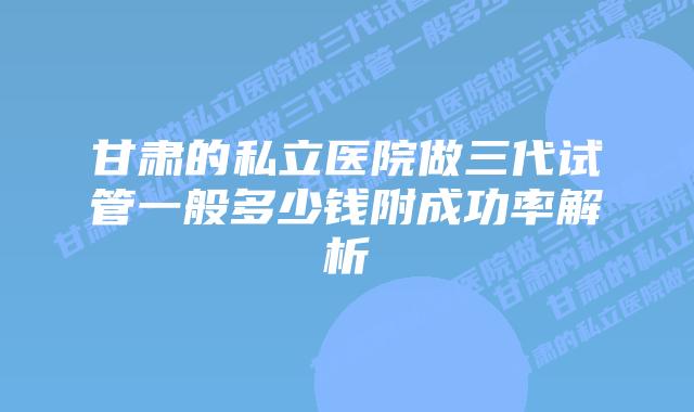 甘肃的私立医院做三代试管一般多少钱附成功率解析