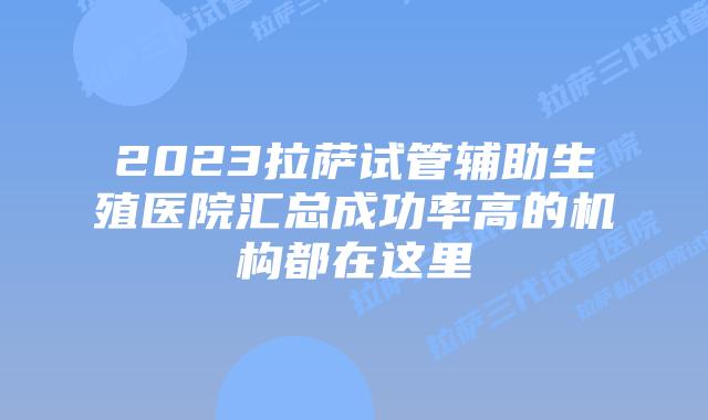 2023拉萨试管辅助生殖医院汇总成功率高的机构都在这里